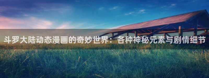 腐漫画免费看：斗罗大陆动态漫画的奇妙世界：各种神秘元素与剧情细节