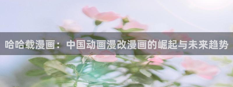 腐漫画大全推荐：哈哈载漫画：中国动画漫改漫画的崛起与未来趋势